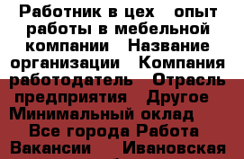 Работник в цех – опыт работы в мебельной компании › Название организации ­ Компания-работодатель › Отрасль предприятия ­ Другое › Минимальный оклад ­ 1 - Все города Работа » Вакансии   . Ивановская обл.